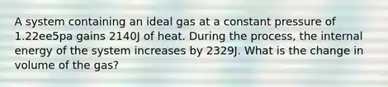 A system containing an ideal gas at a constant pressure of 1.22ee5pa gains 2140J of heat. During the process, the internal energy of the system increases by 2329J. What is the change in volume of the gas?