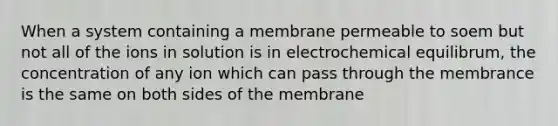 When a system containing a membrane permeable to soem but not all of the ions in solution is in electrochemical equilibrum, the concentration of any ion which can pass through the membrance is the same on both sides of the membrane