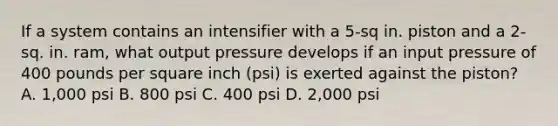 If a system contains an intensifier with a 5-sq in. piston and a 2-sq. in. ram, what output pressure develops if an input pressure of 400 pounds per square inch (psi) is exerted against the piston? A. 1,000 psi B. 800 psi C. 400 psi D. 2,000 psi