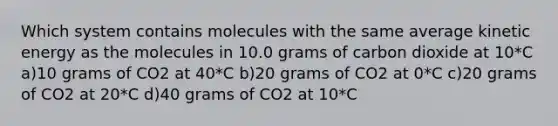 Which system contains molecules with the same average kinetic energy as the molecules in 10.0 grams of carbon dioxide at 10*C a)10 grams of CO2 at 40*C b)20 grams of CO2 at 0*C c)20 grams of CO2 at 20*C d)40 grams of CO2 at 10*C