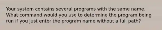 Your system contains several programs with the same name. What command would you use to determine the program being run if you just enter the program name without a full path?