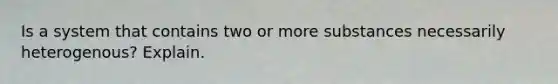 Is a system that contains two or more substances necessarily heterogenous? Explain.