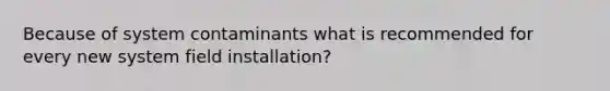 Because of system contaminants what is recommended for every new system field installation?