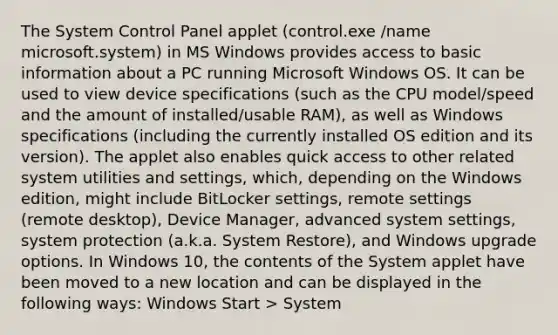 The System Control Panel applet (control.exe /name microsoft.system) in MS Windows provides access to basic information about a PC running Microsoft Windows OS. It can be used to view device specifications (such as the CPU model/speed and the amount of installed/usable RAM), as well as Windows specifications (including the currently installed OS edition and its version). The applet also enables quick access to other related system utilities and settings, which, depending on the Windows edition, might include BitLocker settings, remote settings (remote desktop), Device Manager, advanced system settings, system protection (a.k.a. System Restore), and Windows upgrade options. In Windows 10, the contents of the System applet have been moved to a new location and can be displayed in the following ways: Windows Start > System