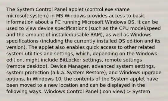 The System Control Panel applet (control.exe /name microsoft.system) in MS Windows provides access to basic information about a PC running Microsoft Windows OS. It can be used to view device specifications (such as the CPU model/speed and the amount of installed/usable RAM), as well as Windows specifications (including the currently installed OS edition and its version). The applet also enables quick access to other related system utilities and settings, which, depending on the Windows edition, might include BitLocker settings, remote settings (remote desktop), Device Manager, advanced system settings, system protection (a.k.a. System Restore), and Windows upgrade options. In Windows 10, the contents of the System applet have been moved to a new location and can be displayed in the following ways: Windows Control Panel (icon view) > System