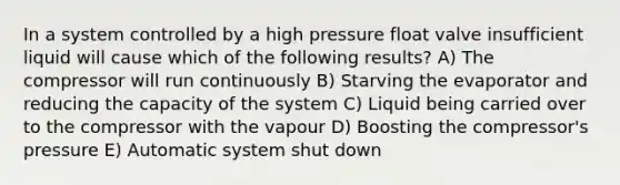 In a system controlled by a high pressure float valve insufficient liquid will cause which of the following results? A) The compressor will run continuously B) Starving the evaporator and reducing the capacity of the system C) Liquid being carried over to the compressor with the vapour D) Boosting the compressor's pressure E) Automatic system shut down