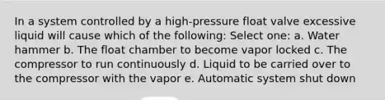 In a system controlled by a high-pressure float valve excessive liquid will cause which of the following: Select one: a. Water hammer b. The float chamber to become vapor locked c. The compressor to run continuously d. Liquid to be carried over to the compressor with the vapor e. Automatic system shut down