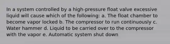 In a system controlled by a high-pressure float valve excessive liquid will cause which of the following: a. The float chamber to become vapor locked b. The compressor to run continuously c. Water hammer d. Liquid to be carried over to the compressor with the vapor e. Automatic system shut down