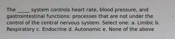 The _____ system controls heart rate, <a href='https://www.questionai.com/knowledge/kD0HacyPBr-blood-pressure' class='anchor-knowledge'>blood pressure</a>, and gastrointestinal functions: processes that are not under the control of the central nervous system. Select one: a. Limbic b. Respiratory c. Endocrine d. Autonomic e. None of the above