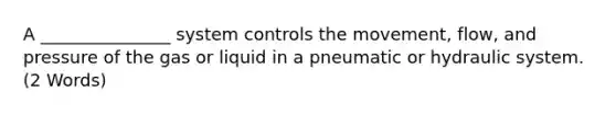 A _______________ system controls the movement, flow, and pressure of the gas or liquid in a pneumatic or hydraulic system. (2 Words)