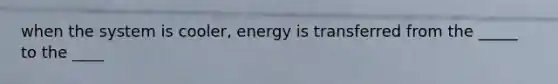 when the system is cooler, energy is transferred from the _____ to the ____