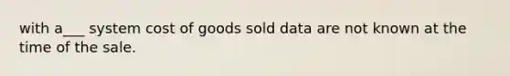 with a___ system cost of goods sold data are not known at the time of the sale.