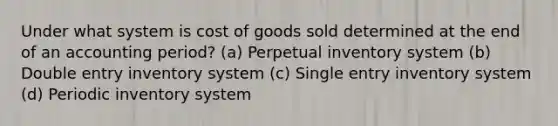 Under what system is cost of goods sold determined at the end of an accounting period? (a) Perpetual inventory system (b) Double entry inventory system (c) Single entry inventory system (d) Periodic inventory system