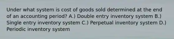 Under what system is cost of goods sold determined at the end of an accounting period? A.) Double entry inventory system B.) Single entry inventory system C.) Perpetual inventory system D.) Periodic inventory system