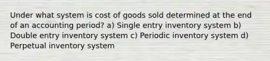 Under what system is cost of goods sold determined at the end of an accounting period? a) Single entry inventory system b) Double entry inventory system c) Periodic inventory system d) Perpetual inventory system