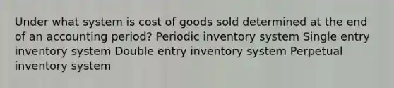 Under what system is cost of goods sold determined at the end of an accounting period? Periodic inventory system Single entry inventory system Double entry inventory system Perpetual inventory system