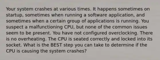 Your system crashes at various times. It happens sometimes on startup, sometimes when running a software application, and sometimes when a certain group of applications is running. You suspect a malfunctioning CPU, but none of the common issues seem to be present. You have not configured overclocking. There is no overheating. The CPU is seated correctly and locked into its socket. What is the BEST step you can take to determine if the CPU is causing the system crashes?