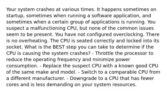 Your system crashes at various times. It happens sometimes on startup, sometimes when running a software application, and sometimes when a certain group of applications is running. You suspect a malfunctioning CPU, but none of the common issues seem to be present. You have not configured overclocking. There is no overheating. The CPU is seated correctly and locked into its socket. What is the BEST step you can take to determine if the CPU is causing the system crashes? - Throttle the processor to reduce the operating frequency and minimize power consumption. - Replace the suspect CPU with a known good CPU of the same make and model. - Switch to a comparable CPU from a different manufacturer. - Downgrade to a CPU that has fewer cores and is less demanding on your system resources.