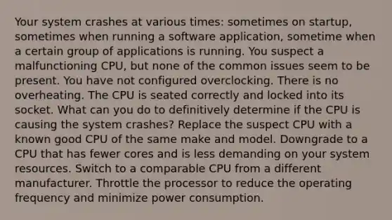 Your system crashes at various times: sometimes on startup, sometimes when running a software application, sometime when a certain group of applications is running. You suspect a malfunctioning CPU, but none of the common issues seem to be present. You have not configured overclocking. There is no overheating. The CPU is seated correctly and locked into its socket. What can you do to definitively determine if the CPU is causing the system crashes? Replace the suspect CPU with a known good CPU of the same make and model. Downgrade to a CPU that has fewer cores and is less demanding on your system resources. Switch to a comparable CPU from a different manufacturer. Throttle the processor to reduce the operating frequency and minimize power consumption.