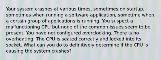 Your system crashes at various times, sometimes on startup, sometimes when running a software application, sometime when a certain group of applications is running. You suspect a malfunctioning CPU but none of the common issues seem to be present. You have not configured overclocking. There is no overheating. The CPU is seated correctly and locked into its socket. What can you do to definitively determine if the CPU is causing the system crashes?