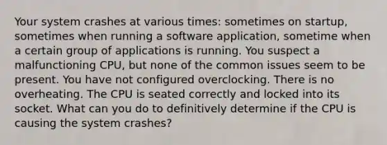 Your system crashes at various times: sometimes on startup, sometimes when running a software application, sometime when a certain group of applications is running. You suspect a malfunctioning CPU, but none of the common issues seem to be present. You have not configured overclocking. There is no overheating. The CPU is seated correctly and locked into its socket. What can you do to definitively determine if the CPU is causing the system crashes?