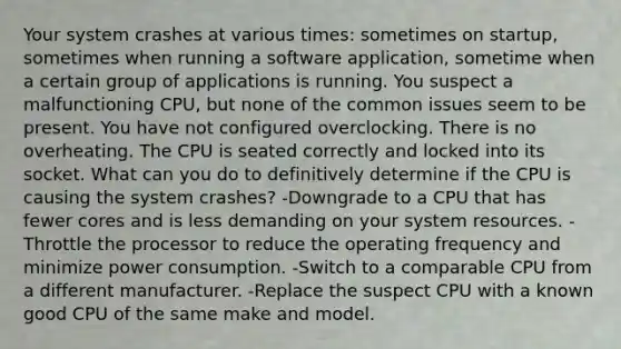 Your system crashes at various times: sometimes on startup, sometimes when running a software application, sometime when a certain group of applications is running. You suspect a malfunctioning CPU, but none of the common issues seem to be present. You have not configured overclocking. There is no overheating. The CPU is seated correctly and locked into its socket. What can you do to definitively determine if the CPU is causing the system crashes? -Downgrade to a CPU that has fewer cores and is less demanding on your system resources. -Throttle the processor to reduce the operating frequency and minimize power consumption. -Switch to a comparable CPU from a different manufacturer. -Replace the suspect CPU with a known good CPU of the same make and model.