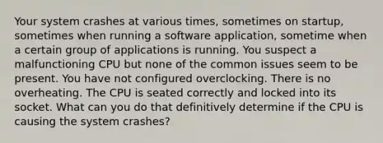 Your system crashes at various times, sometimes on startup, sometimes when running a software application, sometime when a certain group of applications is running. You suspect a malfunctioning CPU but none of the common issues seem to be present. You have not configured overclocking. There is no overheating. The CPU is seated correctly and locked into its socket. What can you do that definitively determine if the CPU is causing the system crashes?