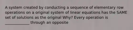 A system created by conducting a sequence of elementary row operations on a original system of linear equations has the SAME set of solutions as the original Why? Every operation is _____________ through an opposite