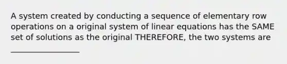 A system created by conducting a sequence of elementary row operations on a original system of <a href='https://www.questionai.com/knowledge/kyDROVbHRn-linear-equations' class='anchor-knowledge'>linear equations</a> has the SAME set of solutions as the original THEREFORE, the two systems are _________________