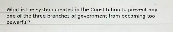 What is the system created in the Constitution to prevent any one of the three branches of government from becoming too powerful?