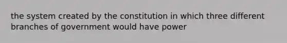 the system created by the constitution in which three different branches of government would have power