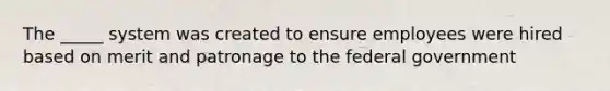 The _____ system was created to ensure employees were hired based on merit and patronage to the federal government