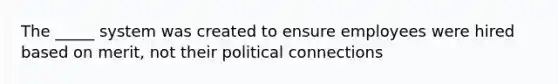 The _____ system was created to ensure employees were hired based on merit, not their political connections