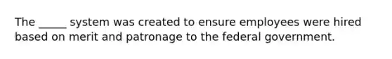 The _____ system was created to ensure employees were hired based on merit and patronage to the federal government.