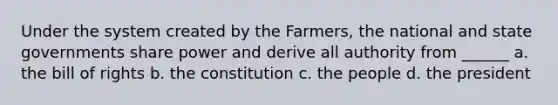 Under the system created by the Farmers, the national and state governments share power and derive all authority from ______ a. the bill of rights b. the constitution c. the people d. the president