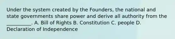 Under the system created by the Founders, the national and state governments share power and derive all authority from the __________. A. Bill of Rights B. Constitution C. people D. Declaration of Independence