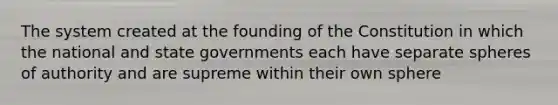 The system created at the founding of the Constitution in which the national and state governments each have separate spheres of authority and are supreme within their own sphere