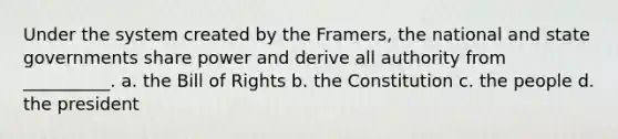 Under the system created by the Framers, the national and state governments share power and derive all authority from __________. a. the Bill of Rights b. the Constitution c. the people d. the president