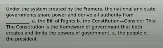 Under the system created by the Framers, the national and state governments share power and derive all authority from __________. a. the Bill of Rights b. the Constitution—Consider This: The Constitution is the framework of government that both creates and limits the powers of government. c. the people d. the president