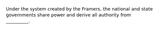 ​Under the system created by the Framers, the national and state governments share power and derive all authority from __________.