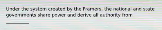 Under the system created by the Framers, the national and state governments share power and derive all authority from __________