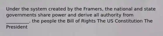 Under the system created by the Framers, the national and state governments share power and derive all authority from __________. the people the Bill of Rights The US Constitution The President