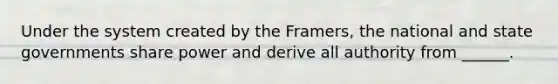 Under the system created by the Framers, the national and state governments share power and derive all authority from ______.