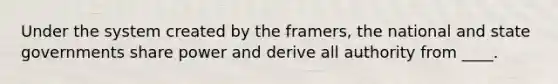 Under the system created by the framers, the national and state governments share power and derive all authority from ____.