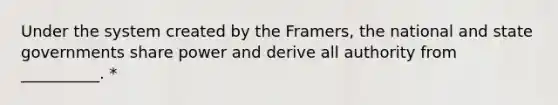 Under the system created by the Framers, the national and state governments share power and derive all authority from __________. *