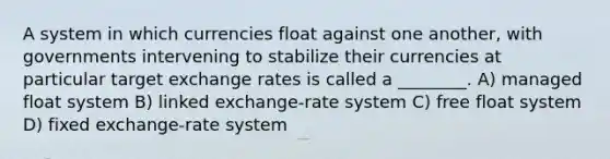 A system in which currencies float against one another, with governments intervening to stabilize their currencies at particular target exchange rates is called a ________. A) managed float system B) linked exchange-rate system C) free float system D) fixed exchange-rate system