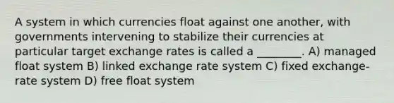 A system in which currencies float against one another, with governments intervening to stabilize their currencies at particular target exchange rates is called a ________. A) managed float system B) linked exchange rate system C) fixed exchange-rate system D) free float system