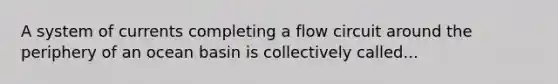 A system of currents completing a flow circuit around the periphery of an ocean basin is collectively called...