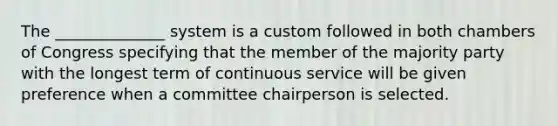 The ______________ system is a custom followed in both chambers of Congress specifying that the member of the majority party with the longest term of continuous service will be given preference when a committee chairperson is selected.