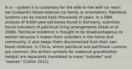 In a -- system it is customary for the wife to live with (or near) her husband's blood relatives (or family or orientation). Patrilocal systems can be traced back thousands of years. In a DNA analysis of 4,600-year-old bones found in Germany, scientists found indicators of patrilocal living arrangements (Haak et al 2008). Patrilocal residence is thought to be disadvantageous to women because it makes them outsiders in the home and community; it also keeps them disconnected from their own blood relatives. In China, where patrilocal and patrilineal customs are common, the written symbols for maternal grandmother (wáipá) are separately translated to mean "outsider" and "women" (Cohen 2011).